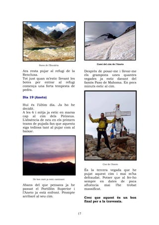 Camí del cim de l’Aneto
           Ibons de l’Escaleta

Ara resta pujar al refugi de la            Després de posar-me i llevar-me
Renclusa.                                  els grampons unes quantes
Tot just quan m’estic llevant les          vegades ja estic davant del
botes per entrar al refugi                 famós Paso de Mahoma. En pocs
comença una forta tempesta de              minuts estic al cim.
pedra.

Dia 19 (Aneto)

Hui és l’últim dia. Ja ho he
decidit.
A les 6 i mitja ja estic en marxa
cap al cim dels Pirineus.
L’absència de neu en els primers
trams de pujada fan que aquesta
siga tediosa tant al pujar com al
baixar.




                                                      Cim de l’Aneto

                                           És la tercera vegada que he
                                           pujat aquest cim i mai m’ha
      De bon matí ja estic caminant
                                           defraudat. Potser que al fer-ho
                                           sempre en dates de poca
Abans del que pensava ja he                afluència   mai    l’he  trobat
passat el Portillón Superior i             massificat.
l’Aneto ja està enfront. Prompte
arribaré al seu cim.                       Crec que aquest és un bon
                                           final per a la travessia.


                                      17
 