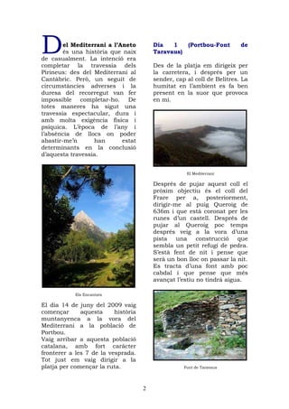 D       el Mediterrani a l’Aneto
        és una història que naix
de casualment. La intenció era
                                         Dia   1
                                         Taravaus)
                                                       (Portbou-Font     de


completar la travessia dels              Des de la platja em dirigeix per
Pirineus: des del Mediterrani al         la carretera, i després per un
Cantàbric. Però, un seguit de            sender, cap al coll de Belitres. La
circumstàncies adverses i la             humitat en l’ambient es fa ben
duresa del recorregut van fer            present en la suor que provoca
impossible completar-ho. De              en mi.
totes maneres ha sigut una
travessia espectacular, dura i
amb molta exigència física i
psíquica. L’època de l’any i
l’absència de llocs on poder
abastir-me’n      han       estat
determinants en la conclusió
d’aquesta travessia.


                                                      El Mediterrani

                                         Després de pujar aquest coll el
                                         pròxim objectiu és el coll del
                                         Frare per a, posteriorment,
                                         dirigir-me al puig Queroig de
                                         636m i que està coronat per les
                                         runes d’un castell. Després de
                                         pujar al Queroig poc temps
                                         després veig a la vora d’una
                                         pista una construcció que
                                         sembla un petit refugi de pedra.
                                         S’està fent de nit i pense que
                                         serà un bon lloc on passar la nit.
                                         Es tracta d’una font amb poc
                                         cabdal i que pense que més
                                         avançat l’estiu no tindrà aigua.

            Els Encantats

El dia 14 de juny del 2009 vaig
començar      aquesta     història
muntanyenca a la vora del
Mediterrani a la població de
Portbou.
Vaig arribar a aquesta població
catalana, amb fort caràcter
fronterer a les 7 de la vesprada.
Tot just em vaig dirigir a la
platja per començar la ruta.                         Font de Taravaus




                                     2
 