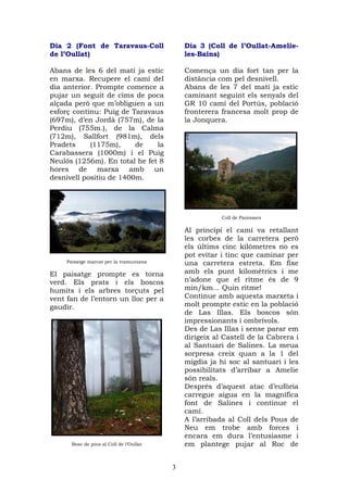 Dia 2 (Font de Taravaus-Coll                  Dia 3 (Coll de l’Oullat-Amelie-
de l’Oullat)                                  les-Bains)

Abans de les 6 del matí ja estic              Comença un dia fort tan per la
en marxa. Recupere el camí del                distància com pel desnivell.
dia anterior. Prompte comence a               Abans de les 7 del matí ja estic
pujar un seguit de cims de poca               caminant seguint els senyals del
alçada però que m’obliguen a un               GR 10 camí del Portús, població
esforç continu: Puig de Taravaus              fronterera francesa molt prop de
(697m), d’en Jordà (757m), de la              la Jonquera.
Perdiu (755m.), de la Calma
(712m), Sallfort (981m), dels
Pradets     (1175m),     de    la
Carabassera (1000m) i el Puig
Neulós (1256m). En total he fet 8
hores de marxa amb un
desnivell positiu de 1400m.




                                                         Coll de Panissars

                                              Al principi el camí va retallant
                                              les corbes de la carretera però
                                              els últims cinc kilòmetres no es
                                              pot evitar i tinc que caminar per
     Paisatge marcat per la tramuntana        una carretera estreta. Em fixe
El paisatge prompte es torna                  amb els punt kilomètrics i me
verd. Els prats i els boscos                  n’adone que el ritme és de 9
humits i els arbres torçuts pel               min/km... Quin ritme!
vent fan de l’entorn un lloc per a            Continue amb aquesta marxeta i
gaudir.                                       molt prompte estic en la població
                                              de Las Illas. Els boscos són
                                              impressionants i ombrívols.
                                              Des de Las Illas i sense parar em
                                              dirigeix al Castell de la Cabrera i
                                              al Santuari de Salines. La meua
                                              sorpresa creix quan a la 1 del
                                              migdia ja hi soc al santuari i les
                                              possibilitats d’arribar a Amelie
                                              són reals.
                                              Després d’aquest atac d’eufòria
                                              carregue aigua en la magnífica
                                              font de Salines i continue el
                                              camí.
                                              A l’arribada al Coll dels Pous de
                                              Neu em trobe amb forces i
                                              encara em dura l’entusiasme i
       Bosc de pins al Coll de l’Oullat       em plantege pujar al Roc de


                                          3
 