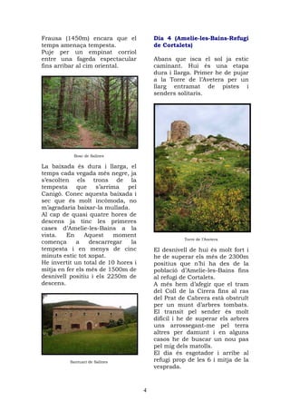 Frausa (1450m) encara que el             Dia 4 (Amelie-les-Bains-Refugi
temps amenaça tempesta.                  de Cortalets)
Puje per un empinat corriol
entre una fageda espectacular            Abans que isca el sol ja estic
fins arribar al cim oriental.            caminant. Hui és una etapa
                                         dura i llarga. Primer he de pujar
                                         a la Torre de l’Avetera per un
                                         llarg entramat de pistes i
                                         senders solitaris.




           Bosc de Salines

La baixada és dura i llarga, el
temps cada vegada més negre, ja
s’escolten els trons de la
tempesta     que    s’arrima  pel
Canigó. Conec aquesta baixada i
sec que és molt incòmoda, no
m’agradaria baixar-la mullada.
Al cap de quasi quatre hores de
descens ja tinc les primeres
cases d’Amelie-les-Bains a la
vista.   En     Aquest     moment
                                                    Torre de l’Avetera
comença      a    descarregar   la
tempesta i en menys de cinc              El desnivell de hui és molt fort i
minuts estic tot xopat.                  he de superar els més de 2300m
He invertit un total de 10 hores i       positius que n’hi ha des de la
mitja en fer els més de 1500m de         població d’Amelie-les-Bains fins
desnivell positiu i els 2250m de         al refugi de Cortalets.
descens.                                 A més hem d’afegir que el tram
                                         del Coll de la Cirera fins al ras
                                         del Prat de Cabrera està obstruït
                                         per un munt d’arbres tombats.
                                         El transit pel sender és molt
                                         difícil i he de superar els arbres
                                         uns arrossegant-me pel terra
                                         altres per damunt i en alguns
                                         casos he de buscar un nou pas
                                         pel mig dels matolls.
                                         El dia és esgotador i arribe al
          Santuari de Salines            refugi prop de les 6 i mitja de la
                                         vesprada.



                                     4
 