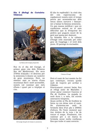 Dia 5 (Refugi de Cortalets-                      El dia és esplèndid i la visió des
Ulldeter)                                        del     cim   espectacular.     Al
                                                 capdamunt només estic el temps
                                                 precís per acomiadar-me dels
                                                 meus amics noruecs i llançar-
                                                 me a baixar la famosa xemeneia.
                                                 Un pas massa mitificat i que en
                                                 condicions estival no té més
                                                 dificultat que la d’esquivar les
                                                 pedres que puguen caure de la
                                                 gent que passa per damunt.
                                                 La baixada fins a la cabana
                                                 d’Aragó està marcada pel color
                                                 groc de l’argelaga i el verd dels
                                                 prats. El paratge és encisador.




       La flama del Canigó preparada


Hui és el dia del Canigó, el
primer gran cim dels Pirineus
des del Mediterrani. Els seus
2784m d’alçada i el descens per                             Cabana d’Aragó
la xemeneia li donen un caràcter
de gran muntanya. Però, no                       Però el camí de hui només ha fet
obstant això es tracta d’una                     que començar, encara queda
muntanya fàcil i molt accessible,                molt de trajecte per arribar a
només cal caminar poc més                        Ulldeter.
d’hora i quart per a trepitjar el                Pràcticament corrent baixe fins
cim.                                             al refugi antic de Marialles i
                                                 sense parar comence l’ascens al
                                                 Pla de Guillem. La pujada és
                                                 molt dura i, a més, els núvols
                                                 amenacen tempesta.
                                                 Quan arribe al Pla de Guillem la
                                                 boira no em deixa vore el camí.
                                                 He     d’orientar-me    amb      la
                                                 brúixola dins d’un pla a 2000m
                                                 d’altura. És l’únic moment que
                                                 tinc dubtes de la ruta i he de
                                                 traure el mapa. Finalment, trie
                                                 caminar per a on marca la
                                                 brúixola sense molta confiança
   El Canigó després de baixar la xemeneia       fins que trobe el camí correcte.


                                             5
 