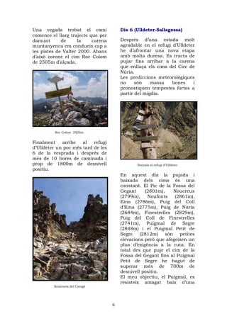Una vegada trobat el camí               Dia 6 (Ulldeter-Sallagossa)
comence el llarg trajecte que per
damunt       de     la     carena       Després d’una estada molt
muntanyenca em condueix cap a           agradable en el refugi d’Ulldeter
les pistes de Valter 2000. Abans        he d’afrontar una nova etapa
d’això corone el cim Roc Colom          amb molta duresa. Es tracta de
de 2505m d’alçada.                      pujar fins arribar a la carena
                                        que enllaça els cims del Circ de
                                        Núria.
                                        Les prediccions meteorològiques
                                        no     són    massa    bones    i
                                        pronostiquen tempestes fortes a
                                        partir del migdia.




         Roc Colom 2505m.


Finalment    arribe   al   refugi
d’Ulldeter un poc més tard de les
6 de la vesprada i després de
més de 10 hores de caminada i
prop de 1800m de desnivell                     Senyals al refugi d’Ulldeter
positiu.
                                        En aquest dia la pujada i
                                        baixada dels cims és una
                                        constant. El Pic de la Fossa del
                                        Gegant     (2801m),     Noucreus
                                        (2799m),    Noufonts    (2861m),
                                        Eina (2786m), Puig del Coll
                                        d’Eina (2775m), Puig de Núria
                                        (2684m), Finestrelles (2829m),
                                        Puig del Coll de Finestrelles
                                        (2741m), Puigmal de Segre
                                        (2848m) i el Puigmal Petit de
                                        Segre    (2812m)    són   petites
                                        elevacions però que afegeixen un
                                        plus d’exigència a la ruta. En
                                        total des que puje el cim de la
                                        Fossa del Gegant fins al Puigmal
                                        Petit de Segre he hagut de
                                        superar més de 700m de
                                        desnivell positiu.
                                        El meu objectiu, el Puigmal, es
                                        resisteix amagat baix d’una
         Xemeneia del Canigó




                                    6
 