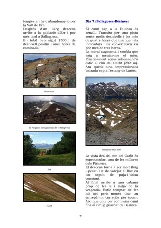 tempesta i he d’abandonar-lo per               Dia 7 (Sallagossa-Bésines)
la Vall de Err.
Després d’un llarg descens                     El camí cap a la Bullosa és
arribe a la població d’Err i poc               senzill. Transita per una pista
més tard a Sallagossa.                         sense molts desnivells i les més
En total han sigut 1300m de                    de quatre hores que marquen els
desnivell positiu i onze hores de              indicadors es converteixen en
caminada.                                      poc més de tres hores.
                                               La moral augmenta i sembla que
                                               vaig a menjar-me el món.
                                               Pràcticament sense adonar-me’n
                                               estic al cim del Carlit (2921m).
                                               Ara queda una impressionant
                                               baixada cap a l’estany de Lanòs.




                Noucreus




   El Puigmal amagat baix de la tempesta




                                                         Baixada del Carlit

                                               La vista des del cim del Carlit és
                                               espectacular, una de les millores
                                               dels Pirineus.
                                               El descens torna a ser molt llarg
                   Err
                                               i pesat. He de vorejar el llac en
                                               un     seguit    de   puja-i-baixa
                                               constant.
                                               Al final arribe a una cabana
                                               prop de les 5 i mitja de la
                                               vesprada. Estic temptat de fer
                                               nit ací però només tinc un
                                               entrepà tot corretjós per sopar.
                                               Així que opte per continuar camí
                   Isard                       fins al refugi guardat de Bésines.


                                           7
 