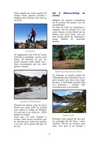 Altra vegada em trobe pujant. El            Dia   8        (Bésines-Refugi                 de
temps s’està posant nuvolós i               Juclar)
l’alegria del caminar del matí ja
no hi és.                                   Malgrat les poques comoditats
                                            de la cabana he passat una nit
                                            reconfortant.
                                            De bon de matí he començat a
                                            caminar. No he menjat res i em
                                            costa baixar, el dia d’ahir em va
                                            deixar una mica tocat, van ser
                                            més d’onze hores de caminada i
                                            quasi    2000m     de    desnivell
                                            positiu.



              Cim del Carlit

Al capdamunt del Coll de Coma
d’Anyell el paisatge canvia amb
força. El descens és per un
estret barranc amb molta neu i
llacs encaixonats per les altes
parets rocoses.

                                               Baixada cap a l’Hospitalet-près-l’Andorre

                                            La baixada al xicotet poble de
                                            L’Hospitalet-près-l’Andorre és un
                                            petit sender per dins d’un bosc
                                            de pins. A l’arribada al poble faig
                                            un esmorzar i compre dos
                                            entrepans per a la jornada.




      Capçalera de la Vall de Bésines

Després de baixar prop de dues
hores em trobe amb un senyal
que indica el refugi de Bésines
tot just per a on venia jo... M’he
passat el refugi!                                          Estany de Juclar
Com que no estic dispost a
tornar camí arrere continue per             Prompte estic pujant de nou per
la vall fins que trobe una cabana           un paisatge ple de llacs i cims
a la vora de la presa del llac on           rocosos. Hui ja no camine com
fer nit.                                    ahir, crec que el no menjar i


                                        8
 