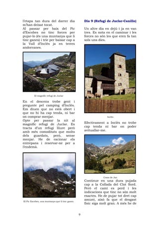 l’etapa tan dura del darrer dia                       Dia 9 (Refugi de Juclar-Canillo)
m’han deixat tocat.
Al passar per baix del Pic                            Un altre dia en dejú i ja en van
d’Escobes no tinc forces per                          tres. Es nota en el caminar i les
pujar-lo (és una muntanya que li                      forces no són les que eren fa tan
tinc ganes) i trie per baixar cap a                   sols uns dies.
la Vall d’Inclés ja en terres
andorranes.




          El magnífic refugi de Juclar

En el descens trobe gent i
pregunte pel camping d’Inclés.
Em diuen que no està obert i
que no hi ha cap tenda, ni bar
on comprar menjar.                                                   Inclés
Opte per passar la nit al
magnific refugi de Juclar. Es                         Efectivament a Inclés no trobe
tracta d’un refugi lliure però                        cap tenda ni bar on poder
amb més comoditats que molts                          avituallar-me.
dels guardats, però, sense
menjar. He de racionar els
entrepans i reservar-ne per a
l’endemà.




                                                                  Coms de Jan
                                                      Continue en una dura pujada
                                                      cap a la Collada del Clot Sord.
                                                      Però el camí es perd i les
                                                      indicacions que tinc no són molt
                                                      exactes. He de pujar tot dret cap
El Pic Escobes, una muntanya que li tinc ganes.
                                                      amunt, això fa que el desgast
                                                      físic siga molt gran. A més he de


                                                  9
 