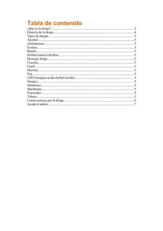 Tabla de contenido
¿Qué es la droga?.....................................................................................................3
Historia de la droga..................................................................................................4
Tipos de drogas........................................................................................................5
Alcohol.....................................................................................................................5
Anfetaminas.............................................................................................................5
Ecstasy......................................................................................................................5
Ritalin.......................................................................................................................5
Herbal.ecstasy/efredina............................................................................................5
Desinger.drugs.........................................................................................................5
Cocaína.....................................................................................................................5
Crack........................................................................................................................5
Heroína.....................................................................................................................5
Pcp............................................................................................................................5
LSD (lisergica.acida-diethyl-amide)........................................................................5
Hongos.....................................................................................................................5
Inhalantez.................................................................................................................5
Marihuana................................................................................................................5
Esteroides.................................................................................................................5
Tabaco......................................................................................................................5
Consecuencias por la droga......................................................................................6
Ayuda al adicto........................................................................................................7
 