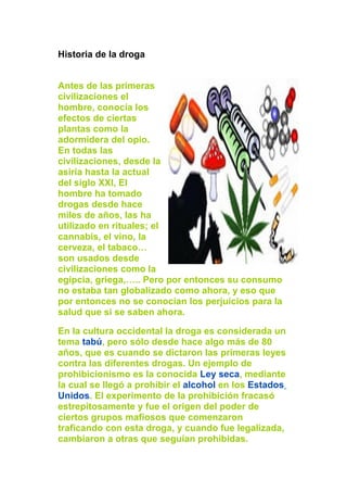 Historia de la droga
Antes de las primeras
civilizaciones el
hombre, conocía los
efectos de ciertas
plantas como la
adormidera del opio.
En todas las
civilizaciones, desde la
asiria hasta la actual
del siglo XXI, El
hombre ha tomado
drogas desde hace
miles de años, las ha
utilizado en rituales; el
cannabis, el vino, la
cerveza, el tabaco…
son usados desde
civilizaciones como la
egipcia, griega,….. Pero por entonces su consumo
no estaba tan globalizado como ahora, y eso que
por entonces no se conocían los perjuicios para la
salud que si se saben ahora.
En la cultura occidental la droga es considerada un
tema tabú, pero sólo desde hace algo más de 80
años, que es cuando se dictaron las primeras leyes
contra las diferentes drogas. Un ejemplo de
prohibicionismo es la conocida Ley seca, mediante
la cual se llegó a prohibir el alcohol en los Estados
Unidos. El experimento de la prohibición fracasó
estrepitosamente y fue el origen del poder de
ciertos grupos mafiosos que comenzaron
traficando con esta droga, y cuando fue legalizada,
cambiaron a otras que seguían prohibidas.
 
