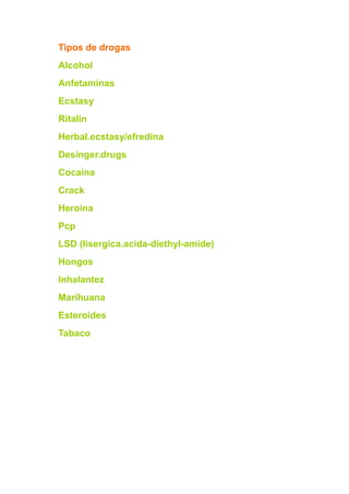 Tipos de drogas
Alcohol
Anfetaminas
Ecstasy
Ritalin
Herbal.ecstasy/efredina
Desinger.drugs
Cocaína
Crack
Heroína
Pcp
LSD (lisergica.acida-diethyl-amide)
Hongos
Inhalantez
Marihuana
Esteroides
Tabaco
 