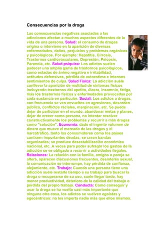 Consecuencias por la droga
Las consecuencias negativas asociadas a las
adicciones afectan a muchos aspectos diferentes de la
vida de una persona. Salud: el consumo de drogas
origina o interviene en la aparición de diversas
enfermedades, daños, perjuicios y problemas orgánicos
y psicológicos. Por ejemplo: Hepatitis, Cirrosis,
Trastornos cardiovasculares, Depresión, Psicosis,
Paranoia, etc. Salud psíquica: Los adictos suelen
padecer una amplia gama de trastornos psicológicos,
como estados de ánimo negativo e irritabilidad,
actitudes defensivas, pérdida de autoestima e intensos
sentimientos de culpa. Salud Física: La adicción suele
conllevar la aparición de multitud de síntomas físicos
incluyendo trastornos del apetito, úlcera, insomnio, fatiga,
más los trastornos físicos y enfermedades provocadas por
cada sustancia en particular. Social: Los adictos a drogas,
con frecuencia se ven envueltos en agresiones, desorden
público, conflictos raciales, marginación, etc. Se puede
dejar de participar en el mundo, abandonar metas y planes,
dejar de crecer como persona, no intentar resolver
constructivamente los problemas y recurrir a más drogas
como "solución". Economía: dado el ingente volumen de
dinero que mueve el mercado de las drogas y el
narcotráfico, tanto los consumidores como los países
contraen importantes deudas; se crean bandas
organizadas; se produce desestabilización económica
nacional, etc. A veces para poder sufragar los gastos de la
adicción se ve obligado a recurrir a actividades ilegales.
Relaciones: La relación con la familia, amigos o pareja se
altera, aparecen discusiones frecuentes, desinterés sexual,
la comunicación se interrumpe, hay pérdida de confianza,
alejamiento, etc. Trabajo: Cuando una persona tiene una
adicción suele restarle tiempo a su trabajo para buscar la
droga o recuperarse de su uso, suele llegar tarde, hay
menor productividad, deterioro de la calidad del trabajo o
pérdida del propio trabajo. Conducta: Como conseguir y
usar la droga se ha vuelto casi más importante que
ninguna otra cosa, los adictos se vuelven egoístas y
egocéntricos: no les importa nadie más que ellos mismos.
 