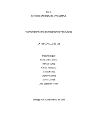 SENA SERVICIO NACIONAL DE APRENDIZAJE TECNICO EN VENTAS DE PRODUCTOS Y SERVICIOS LA 14 DEL VALLE DE LILI Presentado por: Paola Andrea Osorio Marcela Muñoz Fabiola Rodríguez Jessica Gómez Cristian Gutiérrez Steven Gómez José Sebastián Theran   Santiago de Cali, Diciembre 9 del 2009 Preguntas: Elabore un “Mapa mental” de la la Historia del sistema P.O.P. Identifique DENTRO DEL Establecimiento (visitado escogido por el Grupo), además del plano: 1. Iluminación (color, tipo, cantidad, estado) 2. Limpieza, decoración, sonido ambiental, 3. Formas de exhibición de los productos, tipo de mobiliario (materiales) 4. PISOS Y PAREDES (materiales, colores). 5. Redes 6. Franquicias 7. Departamentos alquilados Imagen Exterior 1. Fachada (acabados, presentación) 2. Color (Tonalidades, destacados) 3. Anuncios (Tipo de letras, colores, logos) 4. Iluminación exterior 5. Toldos y Cortinas de luz (colores, texturas, materiales) 6. Rótulos Promocionales 7. Aparadores y vitrinas (materiales, limpieza, color) 8. Depósitos de residuos usados (materiales, tipo de residuo, colores) Gracia y Paz  Escoja con su equipo de PROYECTO, un producto (el que quieran), dentro del Establecimiento visitado, y determinen (consulte la página 15 del documento Merchandising.pdf, anexo con este correo) 1. Localización teórica de la zona caliente. (Que productos se encuentran aquí) 2. Localización teórica de la zona fría. (Que productos se encuentran aquí) 3. Los puntos fríos. (Que productos se encuentran aquí) 4. Los puntos calientes. (Que se encuentran aquí) 5. Diseño de los pasillos. La anchura y la longitud 6. Los productos de alta rotación (nombre al menos 3) 7. Las categorías de media rotación (nombre 4 productos). 8. Productos “NP” (mencione 3) 9. Productos “NI” (mencione 3) 10. Productos “DI” (mencione 3) 11. Del producto escogido, identifique dos que estén en la zona de “nivel superior” 12. Del producto escogido, identifique dos que estén en la zona de “nivel de percepción” 13. Del producto escogido, identifique dos que estén en la zona de “nivel de las manos” 14. Del producto escogido, identifique dos que estén en la zona de “nivel de los pies” 15. Ubique en el plano al menos una presentación “En forma vrac” Un equipo al azar será escogido el miércoles 9 de Diciembre, para hacer una exposición de los temas y abrir un gran DEBATE con el resto de equipos (1:00 p.m. en la Universidad Cooperativa). Gracia y Paz  2431PLANO DE LA 14  -6985top Parqueaderos  Entradas En la primera entrada nos encontramos con los concesionarios de comcel, con un almacén de calzado  bata. Están conformadas por un fondo de una pared verde manzana. Después nos encontramos con una pared de fondo amarillo, aquí se encuentra la sección de almohadas, cobijas, ropa (deportiva, elegante, interior) sección para bebes (cunas, ropa, juguetes, etc.). Sigue una pared azul donde nos encontramos con la sección de papelería, floristería, sillas, etc. Sección del hogar, sección de cocina, sección digital, electrodomésticos (neveras, lavadoras, equipos de sonido, cámaras memorias, planchas, DVD, tv, estufas etc.). Sigue una pared blanca donde se encuentra la sección de alimentos y aseo personal, sección de licores, droguería, panadería, sección de lácteos.         Desarrollo  del  trabajo *La  iluminaciones de la 14 valle del lili es fluorescente de color blanco es una luz media y casi no varía su luminosidad  * es una zona muy limpia pero no tan decorada y se siente un ambiente pasivo  *los productos se exhiben de diferentes formas por eje: los electrodomésticos más novedosos se encuentran donde hay más visibilidad y así los quienes puedan observar fácil mente, también en la sección de hogar se veían muebles con colores llamativos como: rojo, azul, zapote. El piso es de color blanco acepto el piso de la sesión de vinos que es de madera, también había color verde, azul claro, blanco en la sección de hogar y las demás paredes son blancas. En la sesión de carnes se ve mucho el color rojo y aparte del pasillo habían locales alquilados de diferentes marcas como: Sony, Adidas, locales de ropa  para  dama y  caballero, cajero electrónico, juque tirias, estanco,  una fuente artificial y gradas eléctricas para el ingreso de las personas al parqueadero que está ubicado en el sótano.  Al entrar se veía el respectivo logo de la 14 y un letrero de promoción que decía que los jueves había el 20 % de descuento y se veían muy pocos botes de basura, pudimos analizar que antes de entrar al supermercado se encontraban adornos los cuales hacían que el ambiente fuera muy relajado, pues se veían fuentes, jardines y entraba la luz solar directamente haciendo los pasillos muy naturales                                                                  