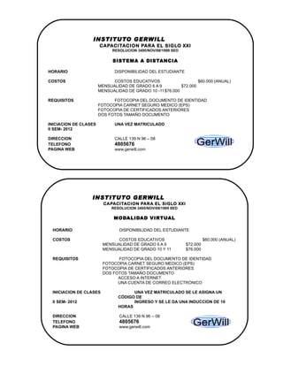 INSTITUTO GERWILL
                       CAPACITACION PARA EL SIGLO XXI
                             RESOLUCION 3495/NOV/08/1999 SED

                             SISTEMA A DISTANCIA

HORARIO                       DISPONIBILIDAD DEL ESTUDIANTE

COSTOS                       COSTOS EDUCATIVOS                     $60.000 (ANUAL)
                       MENSUALIDAD DE GRADO 6 A 9          $72.000
                       MENSUALIDAD DE GRADO 10 -11 $76.000

REQUISITOS                   FOTOCOPIA DEL DOCUMENTO DE IDENTIDAD
                       FOTOCOPIA CARNET SEGURO MEDICO (EPS)
                       FOTOCOPIA DE CERTIFICADOS ANTERIORES
                       DOS FOTOS TAMAÑO DOCUMENTO

INICIACION DE CLASES          UNA VEZ MATRICULADO
II SEM- 2012

DIRECCION                     CALLE 139 N 96 – 08
TELEFONO                      4805676
PAGINA WEB                    w
                              www.gerwill.com




                  INSTITUTO GERWILL
                         CAPACITACION PARA EL SIGLO XXI
                             RESOLUCION 3495/NOV/08/1999 SED

                              MODALIDAD VIRTUAL

 HORARIO                        DISPONIBILIDAD DEL ESTUDIANTE

 COSTOS                        COSTOS EDUCATIVOS                         $60.000 (ANUAL)
                         MENSUALIDAD DE GRADO 6 A 9            $72.000
                         MENSUALIDAD DE GRADO 10 Y 11          $76.000

 REQUISITOS                    FOTOCOPIA DEL DOCUMENTO DE IDENTIDAD
                         FOTOCOPIA CARNET SEGURO MEDICO (EPS)
                         FOTOCOPIA DE CERTIFICADOS ANTERIORES
                         DOS FOTOS TAMAÑO DOCUMENTO
                               ACCESO A INTERNET
                               UNA CUENTA DE CORREO ELECTRONICO

 INICIACION DE CLASES                 UNA VEZ MATRICULADO SE LE ASIGNA UN
                                CÓDIGO DE
 II SEM- 2012                         INGRESO Y SE LE DA UNA INDUCCION DE 10
                                HORAS

 DIRECCION                      CALLE 139 N 96 – 08
 TELEFONO                       4805676
 PAGINA WEB                     www.gerwill.com
 