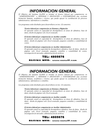 INFORMACION GENERAL
El Objetivo del Instituto GerWill es brindar al técnico laboral por competencias en
“ADMINISTRACIÓN” o SISTEMAS Y DIGITACIÓN o CONTABILIDAD una excelente
formación humana, académica y técnica, que pueda apoyar la coordinación de procesos
administrativos, informáticos o contables.

Los programas están diseñados para desarrollarse en tres (3) semestres.

       Técnico laboral por competencias en Sistemas y Digitación
       El egresado estará en capacidad de desempeñarse en áreas de ofimática, base de
       datos, diseño de páginas web, Excel avanzado.

       El técnico laboral por competencias en Auxiliar contable
       El egresado estará en capacidad de desempeñarse en áreas de ofimática, base de
       datos, diseño de páginas web, Excel avanzado, paquetes contables y contabilidad de
       costos.

       El técnico laboral por competencias en Auxiliar Administrativo
       El egresado estará en capacidad de desempeñarse ofimática, base de datos, diseño de
       páginas web, Excel avanzado, paquetes contables y contabilidad de costos,
       investigación de mercados, administración de archivos.

                     TEL: 4805676
              PAGINA WEB: www.gerwill.com



              INFORMACION GENERAL
El Objetivo del Instituto GerWill es brindar al técnico laboral por competencias en
“ADMINISTRACIÓN” o SISTEMAS Y DIGITACIÓN o CONTABILIDAD una excelente
formación humana, académica y técnica, que pueda apoyar la coordinación de procesos
administrativos, informáticos o contables.

Los programas están diseñados para desarrollarse en tres (3) semestres.

       Técnico laboral por competencias en Sistemas y Digitación
       El egresado estará en capacidad de desempeñarse en áreas de ofimática, base de
       datos, diseño de páginas web, Excel avanzado.

       El técnico laboral por competencias en Auxiliar contable
       El egresado estará en capacidad de desempeñarse en áreas de ofimática, base de
       datos, diseño de páginas web, Excel avanzado, paquetes contables y contabilidad de
       costos.

       El técnico laboral por competencias en Auxiliar Administrativo
       El egresado estará en capacidad de desempeñarse ofimática, base de datos, diseño de
       páginas web, Excel avanzado, paquetes contables y contabilidad de costos,
       investigación de mercados, administración de archivos.

                     TEL: 4805676
              PAGINA WEB: www.gerwill.com
 