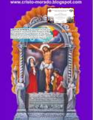 El Señor de los Milagros es una imagen de Cristo en la 
cruz pintada en una pared de adobe ubicada en el Altar 
Mayor del Santuario de Las Nazarenas de Lima (Perú), y 
venerada por peruanos y extranjeros en el Perú y alrededor 
del mundo, por quienes es considerada milagrosa. 
