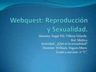 Alumna: Angie Nil, Villena Velarde.
Rol: Médico
Actividad : ¿Qué es la sexualidad?
Docente: William, Vegazo Muro.
Grado y sección: 2º “C”.

 