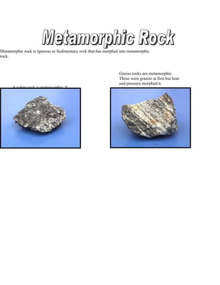 Metamorphic rock is Igneous or Sedimentary rock that has morphed into metamorphic
rock.



                                                                Gneiss rocks are metamorphic.
                                                                These were granite at first but heat
                                                                and pressure morphed it.
      A schist rock is metamorphic. It
      is formed by igneous rocks.
 