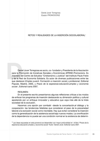 85
Daniel Jover Torregrosa
Equipo PROMOCIONS
RETOS Y REALIDADES DE LA INSERCIÓN SOCIOLABORAL1
Revista Española del Tercer Sector / nº5, enero-abril 2007
DDaniel Jover Torregrosa es socio, co- fundador y Presidente de la Asociación
para la Promoción de Iniciativas Sociales y Económicas APRISE-Promocions. Es
miembro del Centro de Estudios “Cristianismo y Justicia” del Instituto Paulo Freire
y de la Red de Economía Solidaria. Es autor de diversas publicaciones entre las
que destacan Empleo juvenil. Formación e inserción social y profesional, Editorial
Popular, Madrid, 2005, y Praxis de la esperanza-educación,empleo y economía
social-, Editorial icaria 2007.
RESUMEN:
En el presente escrito presentamos algunas reflexiones críticas a los modos
de enfocar los programas de inserción destacando su dimensión política y cultural
apostando por un enfoque innovador y educativo que vaya más allá de la triste
sociedad de la exclusión.
Hacemos una opción por combatir -desde la concertación,el diálogo y la
cooperación- las tendencias fatalistas que consideran el paso de la precariedad
laboral a la exclusión social como inevitable. Hay que evitar considerar la inserción
como la generalización de la asistencia social bajo nuevos modos. La cronificación
de la dependencia no puede ser una condición normal en la existencia de determi-
1 Las ideas expuestas en esta ponencia se desarrollan con mayor profundidad en el libro “Praxis de la
esperanza-educación,empleo y economía social-”Autor: Daniel Jover. Editorial icaria 2007.
RETS_libro_5_4_art3 29/5/07 13:44 Página 85
 