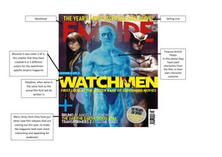 Masthead             Selling Line




                                        Feature Article
Because it says cover 2 of 2,                Photo
 this implies that they have          In this photo they
   created 4 or 5 different               have used
  covers for this watchmen             characters from
  specific empire magazine             the film, in their
                                        own character
                                           costume
           Headline, often done in
            the same font as the
           actual film font will be
                 written in




 Menu Strip, Here they have put
 other new film releases that are
  coming out this year, to make
  the magazine look even more
  interesting and appealing for
            audiences
 