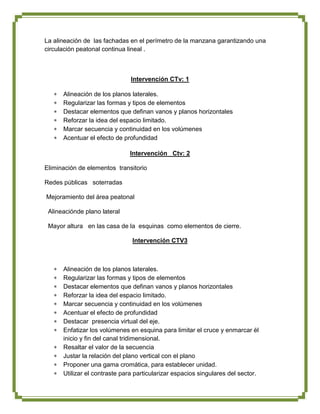 La alineación de las fachadas en el perímetro de la manzana garantizando una
circulación peatonal continua lineal .



                               Intervención CTv: 1

      Alineación de los planos laterales.
      Regularizar las formas y tipos de elementos
      Destacar elementos que definan vanos y planos horizontales
      Reforzar la idea del espacio limitado.
      Marcar secuencia y continuidad en los volúmenes
      Acentuar el efecto de profundidad

                              Intervención Ctv: 2

Eliminación de elementos transitorio

Redes públicas soterradas

Mejoramiento del área peatonal

 Alineaciónde plano lateral

 Mayor altura en las casa de la esquinas como elementos de cierre.

                               Intervención CTV3



      Alineación de los planos laterales.
      Regularizar las formas y tipos de elementos
      Destacar elementos que definan vanos y planos horizontales
      Reforzar la idea del espacio limitado.
      Marcar secuencia y continuidad en los volúmenes
      Acentuar el efecto de profundidad
      Destacar presencia virtual del eje.
      Enfatizar los volúmenes en esquina para limitar el cruce y enmarcar él
      inicio y fin del canal tridimensional.
      Resaltar el valor de la secuencia
      Justar la relación del plano vertical con el plano
      Proponer una gama cromática, para establecer unidad.
      Utilizar el contraste para particularizar espacios singulares del sector.
 
