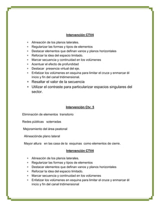 Intervención CTV4

      Alineación de los planos laterales.
      Regularizar las formas y tipos de elementos
      Destacar elementos que definan vanos y planos horizontales
      Reforzar la idea del espacio limitado.
      Marcar secuencia y continuidad en los volúmenes
      Acentuar el efecto de profundidad
      Destacar presencia virtual del eje.
      Enfatizar los volúmenes en esquina para limitar el cruce y enmarcar él
      inicio y fin del canal tridimensional.
      Resaltar el valor de la secuencia
      Utilizar el contraste para particularizar espacios singulares del
      sector.



                              Intervención Ctv: 5

Eliminación de elementos transitorio

Redes públicas soterradas

Mejoramiento del área peatonal

 Alineaciónde plano lateral

 Mayor altura en las casa de la esquinas como elementos de cierre.

                              Intervención CTV4

      Alineación de los planos laterales.
      Regularizar las formas y tipos de elementos
      Destacar elementos que definan vanos y planos horizontales
      Reforzar la idea del espacio limitado.
      Marcar secuencia y continuidad en los volúmenes
      Enfatizar los volúmenes en esquina para limitar el cruce y enmarcar él
      inicio y fin del canal tridimensional
 