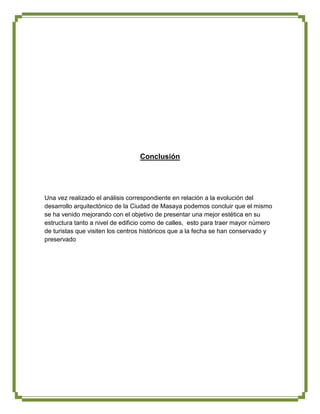 Conclusión




Una vez realizado el análisis correspondiente en relación a la evolución del
desarrollo arquitectónico de la Ciudad de Masaya podemos concluir que el mismo
se ha venido mejorando con el objetivo de presentar una mejor estética en su
estructura tanto a nivel de edificio como de calles, esto para traer mayor número
de turistas que visiten los centros históricos que a la fecha se han conservado y
preservado
 