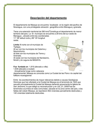 Descripción del departamento

El departamento de Masaya se encuentra localizado en la región del pacifico de
Nicaragua, con una privilegiada ubicación geográfica entre Managua y granada.

Tiene una extensión territorial de 590 kms2Constituye el departamento de menor
territorio del país. La El municipio se encuentra a 28 kms del sur oeste de
Managua , ubicado entre las coordenadas
11° 58' latitud norte y 86° 05' longitud
oeste.

Limita Al norte con el municipio de
Tipitapa.
Al sur con los municipios de Catarina y
Niquinohomo.
Al este con los municipios de Tisma y
Granada.
Al oeste con los municipios de Nandasmo,
Nindirí y la Laguna de MASAYA.


Fue fundado en 1,819 (elevado a villa)
1,839 (elevado a ciudad)
  Actualmente funge como cabecera
departamental. Masaya es conocida como La Ciudad de las Flore o la capital del
folklore nicaragüense

Entre los acontecimientos de mayor relevancia debido a causas Geológicas
Sísmicas que han afectado a la Ciudad de Masaya es el terremoto de 1925 que
sacudió principalmente la Ciudad de Masaya dañando gravemente la Iglesia de
San Jerónimo, lo que obligó su reconstrucción y en JUL 21, 2000Tras los
terremotos ocurridos en esta comunidad, ubicada en la zona centro del país, a las
faldas del volcán Masaya, se reportaron 852 viviendas parcialmente destruidas y
140 viviendas totalmente destruidas.
 
