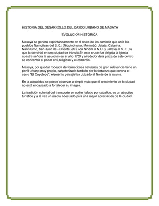 HISTORIA DEL DESARROLLO DEL CASCO URBANO DE MASAYA

                             EVOLUCION HISTORICA

Masaya se generó espontáneamente en el cruce de los caminos que unía los
pueblos Namotivas del S. 0.: (Niquinohomo, Monimbó, Jalata, Catarina,
Nandasmo, San Juan de - Oriente, etc).,con Nindirí al N.O. y Jalteva al S. E., lo
que la convirtió en una ciudad de tránsito.En este cruce fue dirigida la iglesia
nuestra señora la asunción en el año 1750 y alrededor dela plaza,de este centro
se concentro el poder civil,religioso y el comercio.

Masaya, por quedar rodeada de formaciones naturales de gran relevancia tiene un
perfil urbano muy propio, caracterizado también por la fortaleza que corona el
cerro "El Coyotepe", elemento paisajístico ubicado al Norte de la misma.

En la actualidad se puede observar a simple vista que el crecimiento de la ciudad
no está encauzado a fortalecer su imagen.

La tradición colonial del transporte en coche halado por caballos, es un atractivo
turístico y a la vez un medio adecuado para una mejor apreciación de la ciudad.
 