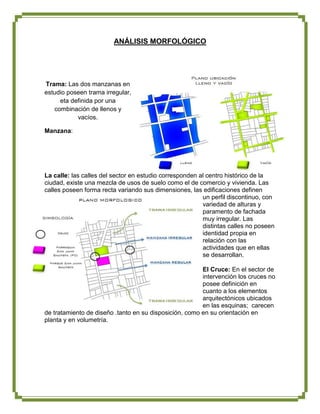 ANÁLISIS MORFOLÓGICO




Trama: Las dos manzanas en
estudio poseen trama irregular,
     eta definida por una
   combinación de llenos y
           vacíos.

Manzana:




La calle: las calles del sector en estudio corresponden al centro histórico de la
ciudad, existe una mezcla de usos de suelo como el de comercio y vivienda. Las
calles poseen forma recta variando sus dimensiones, las edificaciones definen
                                                         un perfil discontinuo, con
                                                         variedad de alturas y
                                                         paramento de fachada
                                                         muy irregular. Las
                                                         distintas calles no poseen
                                                         identidad propia en
                                                         relación con las
                                                         actividades que en ellas
                                                         se desarrollan.

                                                        El Cruce: En el sector de
                                                        intervención los cruces no
                                                        posee definición en
                                                        cuanto a los elementos
                                                        arquitectónicos ubicados
                                                        en las esquinas; carecen
de tratamiento de diseño .tanto en su disposición, como en su orientación en
planta y en volumetría.
 