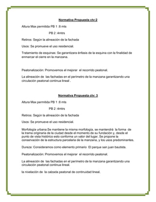 Normativa Propuesta ctv:2

Altura Max permitida PB 1 :8 mts

                    PB 2 :4mtrs

Retiros: Según la alineación de la fachada

Usos: Se promueve el uso residencial.

Tratamiento de esquinas: Se garantizara énfasis de la esquina con la finalidad de
enmarcar el cierre en la manzana.



Peatonalización: Promovemos el mejorar el recorrido peatonal.

La alineación de las fachadas en el perímetro de la manzana garantizando una
circulación peatonal continua lineal .



                           Normativa Propuesta ctv: 3

Altura Max permitida PB 1 :8 mts

                    PB 2 :4mtrs

Retiros: Según la alineación de la fachada

Usos: Se promueve el uso residencial.

Morfología urbana:Se mantiene la misma morfología, se mantendrá la forma de
la trama originaria de la ciudad desde el momento de su fundación y, desde el
punto de vista histórico esto conforma un valor del lugar. Se propone la
conservación de la estructura parcelaria de la manzana, y los usos predominantes.

Dureza: Consideramos como elemento primario El parque san juan bautista.

Peatonalización: Promovemos el mejorar el recorrido peatonal.

La alineación de las fachadas en el perímetro de la manzana garantizando una
circulación peatonal continua lineal.

la nivelación de la calzada peatonal de continuidad lineal.
 