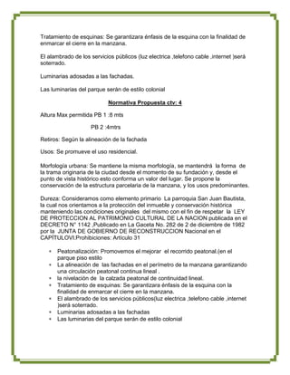 Tratamiento de esquinas: Se garantizara énfasis de la esquina con la finalidad de
enmarcar el cierre en la manzana.

El alambrado de los servicios públicos (luz electrica ,telefono cable ,internet )será
soterrado.

Luminarias adosadas a las fachadas.

Las luminarias del parque serán de estilo colonial

                            Normativa Propuesta ctv: 4

Altura Max permitida PB 1 :8 mts

                    PB 2 :4mtrs

Retiros: Según la alineación de la fachada

Usos: Se promueve el uso residencial.

Morfología urbana: Se mantiene la misma morfología, se mantendrá la forma de
la trama originaria de la ciudad desde el momento de su fundación y, desde el
punto de vista histórico esto conforma un valor del lugar. Se propone la
conservación de la estructura parcelaria de la manzana, y los usos predominantes.

Dureza: Consideramos como elemento primario La parroquia San Juan Bautista,
la cual nos orientamos a la protección del inmueble y conservación histórica
manteniendo las condiciones originales del mismo con el fin de respetar la LEY
DE PROTECCION AL PATRIMONIO CULTURAL DE LA NACION publicada en el
DECRETO N° 1142 ,Publicado en La Gaceta No. 282 de 2 de diciembre de 1982
por la JUNTA DE GOBIERNO DE RECONSTRUCCION Nacional en el
CAPÍTULOVI.Prohibiciones: Artículo 31

       Peatonalización: Promovemos el mejorar el recorrido peatonal.(en el
       parque piso estilo
       La alineación de las fachadas en el perímetro de la manzana garantizando
       una circulación peatonal continua lineal .
       la nivelación de la calzada peatonal de continuidad lineal.
       Tratamiento de esquinas: Se garantizara énfasis de la esquina con la
       finalidad de enmarcar el cierre en la manzana.
       El alambrado de los servicios públicos(luz electrica ,telefono cable ,internet
       )será soterrado.
       Luminarias adosadas a las fachadas
       Las luminarias del parque serán de estilo colonial
 