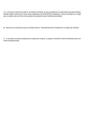1,2.- una buena manera de cuidar tu pc desde el comienzo es que la pongas en un lugar fresco (se podría tostar),
también debes cuidar que no haya cosas magnéticas cerca del CPU(es magnético), y poner el equipo en un lugar
que no estorbe, de una forma en que todos los accesorios sean fácilmente accesibles.




3.- estos son los accesorios que se necesitan para el acondicionamiento y limpieza de un equipo de cómputo.




4.- si no tienes una buena limpieza de su equipo de cómputo tu equipo no tendrá el mismo rendimiento que si el
mismo estuviera limpio.
 