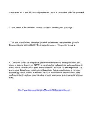 1.- entras   en Inicio > Mi PC; en cualquiera de los casos, al picar sobre Mi PC te aparecerá:




2.- Nos vamos a “Propiedades” picando con botón derecho, para que salga:




3.- En este nuevo cuadro de diálogo, picamos ahora sobre “Herramientas” y saldrá,
Deberemos picar sobre el botón “Desfragmentarahora… ” lo que nos llevará a:




4.- Como ves consta de una parte superior donde te informará de las particiones de tu
disco, el sistema de archivos (NTFS), la capacidad de cada partición y el espacio que le
queda libre a cada una; en la parte inferior te ofrece “ Analizar ” ó “ Desfragmentar ”.-Lo
primero que debes hacer es seleccionar la partición (habíamos dicho que lo haremos
sobre (C:) y vamos primero a “Analizar” para que nos informe si es necesario o no la
desfragmentación, así que picamos sobre el botón y comienza a desfragmentar el disco
duro.




              http://www.deseoaprender.com/MantenimPC/Desfragmentar.htm
 