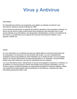 Virus y Antivirus

ANTIVIRUS:

En informática los antivirus son programas cuyo objetivo es detectar y/o eliminar virus
informáticos. Nacieron durante la década de 1980.
Con el transcurso del tiempo, la aparición de sistemas operativos más avanzados e Internet, ha
hecho que los antivirus hayan evolucionado hacia programas más avanzados que no sólo
buscan detectar virus informáticos, sino bloquearlos, desinfectarlos y prevenir una infección de
los mismos, y actualmente ya son capaces de reconocer otros tipos de malware, como
spyware, rootkits, etc.




VIRUS

Un virus informático es un malware que tiene por objeto alterar el normal funcionamiento de
la computadora, sin el permiso o el conocimiento del usuario. Los virus, habitualmente,
remplazan archivos ejecutables por otros infectados con el código de este. Los virus pueden
destruir, de manera intencionada, los datos almacenados en un ordenador, aunque también
existen otros más inofensivos, que solo se caracterizan por ser molestos.
Los virus informáticos tienen, básicamente, la función de propagarse a través de un software, no
se replican a sí mismos porque no tienen esa facultad como el gusano informático, son muy
nocivos y algunos contienen además una carga dañina (payload) con distintos objetivos, desde
una simple broma hasta realizar daños importantes en los sistemas, o bloquear las redes
informáticas generando tráfico inútil.
 