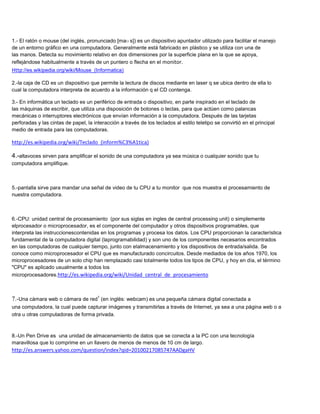 1.- El ratón o mouse (del inglés, pronunciado [maʊ s]) es un dispositivo apuntador utilizado para facilitar el manejo
de un entorno gráfico en una computadora. Generalmente está fabricado en plástico y se utiliza con una de
las manos. Detecta su movimiento relativo en dos dimensiones por la superficie plana en la que se apoya,
reflejándose habitualmente a través de un puntero o flecha en el monitor.
Http://es.wikipedia.org/wiki/Mouse_(Informatica)

2.-la caja de CD es un dispositivo que permite la lectura de discos mediante en laser q se ubica dentro de ella lo
cual la computadora interpreta de acuerdo a la información q el CD contenga.

3.- En informática un teclado es un periférico de entrada o dispositivo, en parte inspirado en el teclado de
las máquinas de escribir, que utiliza una disposición de botones o teclas, para que actúen como palancas
mecánicas o interruptores electrónicos que envían información a la computadora. Después de las tarjetas
perforadas y las cintas de papel, la interacción a través de los teclados al estilo teletipo se convirtió en el principal
medio de entrada para las computadoras.

http://es.wikipedia.org/wiki/Teclado_(inform%C3%A1tica)

4.-altavoces sirven para amplificar el sonido de una computadora ya sea música o cualquier sonido que tu
computadora amplifique.



5.-pantalla sirve para mandar una señal de video de tu CPU a tu monitor que nos muestra el procesamiento de
nuestra computadora.



6.-CPU: unidad central de procesamiento (por sus siglas en ingles de central processing unit) o simplemente
elprocesador o microprocesador, es el componente del computador y otros dispositivos programables, que
interpreta las instruccionescontenidas en los programas y procesa los datos. Los CPU proporcionan la característica
fundamental de la computadora digital (laprogramabilidad) y son uno de los componentes necesarios encontrados
en las computadoras de cualquier tiempo, junto con elalmacenamiento y los dispositivos de entrada/salida. Se
conoce como microprocesador el CPU que es manufacturado concircuitos. Desde mediados de los años 1970, los
microprocesadores de un solo chip han remplazado casi totalmente todos los tipos de CPU, y hoy en día, el término
"CPU" es aplicado usualmente a todos los
microprocesadores.http://es.wikipedia.org/wiki/Unidad_central_de_procesamiento



7.-Una cámara web o cámara de red1 (en inglés: webcam) es una pequeña cámara digital conectada a
una computadora, la cual puede capturar imágenes y transmitirlas a través de Internet, ya sea a una página web o a
otra u otras computadoras de forma privada.



8.-Un Pen Drive es una unidad de almacenamiento de datos que se conecta a la PC con una tecnología
maravillosa que lo comprime en un llavero de menos de menos de 10 cm de largo.
http://es.answers.yahoo.com/question/index?qid=20100217085747AADgaHV
 