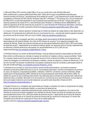 1.-Microsoft Office 2010 (nombre código Office 14) es una versión de la suite ofimática Microsoft
Office de Microsoft y sucesora deMicrosoft Office 2007. Office 2010 incluye compatibilidad extendida para
                                1                                        2
diversos formatos de archivos, actualizaciones de la interfaz de usuario, y una experiencia de usuario refinada. Es
                                                                             5
compatible con Windows XP SP3 (32-bit), Windows Vista SP1 y Windows 7. Por primera vez y con la introducción
                                                                                          6
de Office 2010, la suite está disponible en una compilación para arquitecturas de 64 bits, aunque sólo para los
                                                                                                          7
sistemas operativos de núcleo NT 6.x, como Windows Vista, Windows 7 y Windows Server 2008/2008 R2. Los
sistemas operativos de 64 bits anteriores de núcleo NT 5.x como Windows XP Professional x64 Edition y Windows
Server 2003/2003 R2 no están soportados oficialmente.http://es.wikipedia.org/wiki/Microsoft_Office_2010

2.-Linuxes un tipo de sistema operativo montado bajo el modelo de software de código abierto y libre desarrollo y la
distribución. El componente de la definición de Linux es el kernel de Linux , unnúcleo del sistema operativo lanzado
por primera vez 05 de octubre 1991 por Linus Torvalds .http://en.wikipedia.org/wiki/Linux

3.-Mozilla Firefox es un navegador web libre y de código abierto descendiente de Mozilla Aplicación Suite y
                                                                            9
desarrollado por laFundación Mozilla. Con más de 450 millones de usuarios, es el segundo navegador más
utilizado de Internet. Posee una cuota de mercado que se sitúa aproximadamente entre el 20% y 26% para finales
de diciembre de 2011, dependiendo de la fuente de medición global, con particular éxito en Europa, especialmente
en Alemania y Polonia donde es el más popular con aproximadamente un 51% y 45% de uso,
respectivamente.http://es.wikipedia.org/wiki/Mozilla_Firefox

4.-Windows Vista es una versión de Microsoft Windows, línea de sistemas operativos desarrollada por Microsoft.
Ésta versión se enfoca para ser utilizada en equipos de escritorio en hogares y oficinas, equipos portátiles, Tablet
PC y equipos media center.El proceso de desarrollo terminó el 8 de noviembre de 2006 y en los siguientes tres
meses fue entregado a los fabricantes de hardware y software, clientes de negocios y canales de distribución. El 30
de enero de 2007 fue lanzado mundialmente y fue puesto a disposición para ser comprado y descargado desde el
sitio web de Microsoft.http://es.wikipedia.org/wiki/Windows_Vista
5.-Windows 8 es el nombre en clave de la próxima versión de Microsoft Windows, una familia de sistemas
operativos producidos porMicrosoft para su uso en computadoras personales, incluidas computadoras de escritorio
en casa y de negocios, computadoras portátiles, notebooks, Tablet PC, servidores y centros multimedia. Añade
soporte para microprocesadores ARM, además de los microprocesadores tradicionales x86 de Intel y AMD. Su
interfaz de usuario ha sido modificado para hacerlo más adecuado para la entrada de la pantalla táctil, además del
tradicional ratón y el teclado. Microsoft no ha anunciado aún una fecha de envío para Windows 8, aunque algunos
de los principales medios de comunicación especulan que podría estar disponible a finales de 2012.
http://es.wikipedia.org/wiki/Windows_8

6.-Google Chrome es un navegador web desarrollado por Google y compilado con base en componentes de código
abierto como elmotor de renderizado WebKit y su estructura de desarrollo de
aplicaciones (framework), disponible gratuitamente bajo condiciones de servicio específicas. Con más de 200
millones de usuarios,es el tercer navegador más utilizado de Internet. Posee una cuota de mercado que se sitúa
aproximadamente entre el 13% y 28% para finales de diciembre de 2011, dependiendo de la fuente de medición
global, con particular éxito en la mayoría de países de América del Sur donde es el más popular. El nombre del
navegador deriva del término usado para el marco de la interfaz gráfica de
usuario («chrome»).http://es.wikipedia.org/wiki/Google_Chrome
 