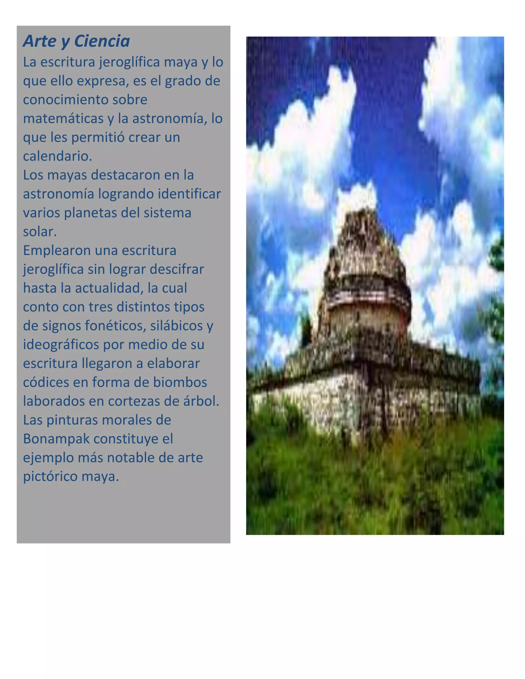 Arte y Ciencia
La escritura jeroglífica maya y lo
que ello expresa, es el grado de
conocimiento sobre
matemáticas y la astronomía, lo
que les permitió crear un
calendario.
Los mayas destacaron en la
astronomía logrando identificar
varios planetas del sistema
solar.
Emplearon una escritura
jeroglífica sin lograr descifrar
hasta la actualidad, la cual
conto con tres distintos tipos
de signos fonéticos, silábicos y
ideográficos por medio de su
escritura llegaron a elaborar
códices en forma de biombos
laborados en cortezas de árbol.
Las pinturas morales de
Bonampak constituye el
ejemplo más notable de arte
pictórico maya.