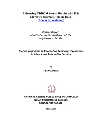 Enhancing CDROM Search Results with IISc
        Library’s Journals Holding Data
             (Access Presentation)



                    Project Report
         submitted in partial fulfillment of the
                 requirements for the




Training programme in Information Technology Applications
           to Library and Information Services




                            By

                      T.S. PRASANNA




    NATIONAL CENTRE FOR SCIENCE INFORMATION
           INDIAN INSTITUTE OF SCIENCE
               BANGALORE 560 012.

                        APRIL 2001
 