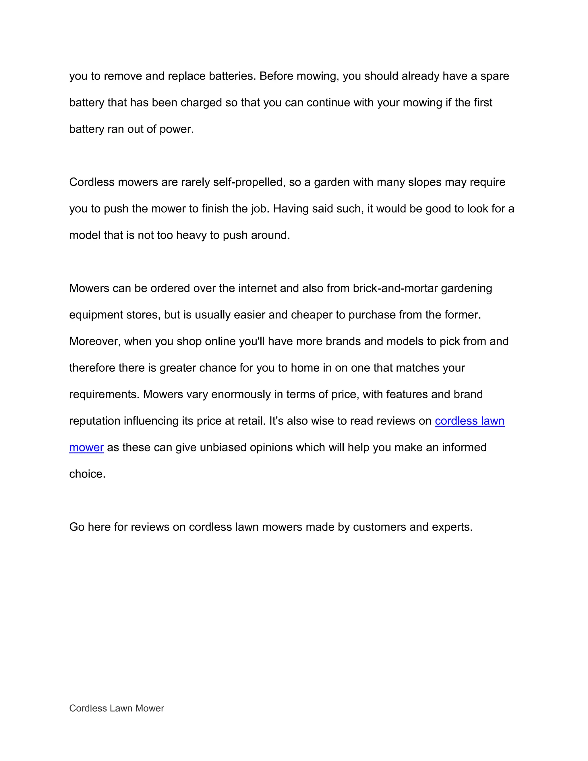 you to remove and replace batteries. Before mowing, you should already have a spare

battery that has been charged so that you can continue with your mowing if the first

battery ran out of power.



Cordless mowers are rarely self-propelled, so a garden with many slopes may require

you to push the mower to finish the job. Having said such, it would be good to look for a

model that is not too heavy to push around.



Mowers can be ordered over the internet and also from brick-and-mortar gardening

equipment stores, but is usually easier and cheaper to purchase from the former.

Moreover, when you shop online you'll have more brands and models to pick from and

therefore there is greater chance for you to home in on one that matches your

requirements. Mowers vary enormously in terms of price, with features and brand

reputation influencing its price at retail. It's also wise to read reviews on cordless lawn

mower as these can give unbiased opinions which will help you make an informed

choice.



Go here for reviews on cordless lawn mowers made by customers and experts.




Cordless Lawn Mower
 