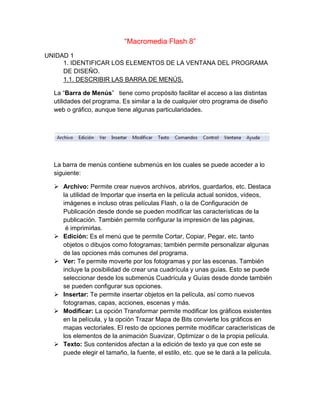 “Macromedia Flash 8”
UNIDAD 1
     1. IDENTIFICAR LOS ELEMENTOS DE LA VENTANA DEL PROGRAMA
     DE DISEÑO.
     1.1. DESCRIBIR LAS BARRA DE MENÚS.

  La “Barra de Menús” tiene como propósito facilitar el acceso a las distintas
  utilidades del programa. Es similar a la de cualquier otro programa de diseño
  web o gráfico, aunque tiene algunas particularidades.




  La barra de menús contiene submenús en los cuales se puede acceder a lo
  siguiente:

   Archivo: Permite crear nuevos archivos, abrirlos, guardarlos, etc. Destaca
    la utilidad de Importar que inserta en la película actual sonidos, vídeos,
    imágenes e incluso otras películas Flash, o la de Configuración de
    Publicación desde donde se pueden modificar las características de la
    publicación. También permite configurar la impresión de las páginas,
     é imprimirlas.
   Edición: Es el menú que te permite Cortar, Copiar, Pegar, etc. tanto
    objetos o dibujos como fotogramas; también permite personalizar algunas
    de las opciones más comunes del programa.
   Ver: Te permite moverte por los fotogramas y por las escenas. También
    incluye la posibilidad de crear una cuadrícula y unas guías. Esto se puede
    seleccionar desde los submenús Cuadrícula y Guías desde donde también
    se pueden configurar sus opciones.
   Insertar: Te permite insertar objetos en la película, así como nuevos
    fotogramas, capas, acciones, escenas y más.
   Modificar: La opción Transformar permite modificar los gráficos existentes
    en la película, y la opción Trazar Mapa de Bits convierte los gráficos en
    mapas vectoriales. El resto de opciones permite modificar características de
    los elementos de la animación Suavizar, Optimizar o de la propia película.
   Texto: Sus contenidos afectan a la edición de texto ya que con este se
    puede elegir el tamaño, la fuente, el estilo, etc. que se le dará a la película.
 