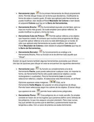  Herramienta Lápiz:         Es la primera Herramienta de dibujo propiamente
     dicho. Permite dibujar líneas con la forma que decidamos, modificando la
     forma de estas a nuestro gusto. El color que aplicará esta Herramienta se
     puede modificar, bien desde el Panel Mezclador de Colores o bien desde
     el subpanel Colores que hay en la Barra de Herramientas.

    Herramienta Brocha:        Su funcionalidad equivale a la del lápiz, pero su
     trazo es mucho más grueso. Se suele emplear para aplicar rellenos. Se
     puede modificar su grosor y forma de trazo.

    Herramienta Cubo de Pintura:           Permite aplicar rellenos a los objetos
     que hayamos creado. Al contrario que muchos otros programas de dibujo,
     no permite aplicar rellenos si la zona no está delimitada por un borde. El
     color que aplicará esta Herramienta se puede modificar, bien desde el
     Panel Mezclador de Colores o bien desde el subpanel Colores que hay en
     la Barra de Herramientas.

    Herramienta Borrador:       Su funcionamiento es análogo a la
     Herramienta Brocha. Pero su función es la de eliminar todo aquello que
     "dibuje".

Existen de igual manera también algunas herramientas avanzadas que ofrecen
otro tipo de opciones para dibujar en esta se encuentran los siguientes elementos:

    Herramienta Lazo:         Su función es complementaria a la de la
     Herramienta Flecha, pues puede seleccionar cualquier cosa, sin importar la
     forma, (la Herramienta Flecha sólo puede seleccionar objetos o zonas
     rectangulares o cuadradas). Pero la Herramienta Lazo no puede
     seleccionar rellenos u objetos. Al seleccionar esta Herramienta, en el Panel

      Opciones aparecen estas imágenes:            Esto, es la
      Herramienta Varita Mágica, tan popular en otros programas de dibujo.
      Permite hacer selecciones según los colores de los objetos. El tercer dibujo

      que aparece es este:       permite hacer selecciones poligonales.

    Herramienta Pluma:          Crea polígonos de un modo sencillo. Su empleo
     consiste en hacer clic en los lugares que queramos definir como vértices de
     los polígonos, lo que nos asegura una gran precisión. Para crear curvas,
     hay que señalar los puntos que la delimitan y posteriormente trazar las
     tangentes a ellas. Con un poco de práctica se acaba dominando.
 