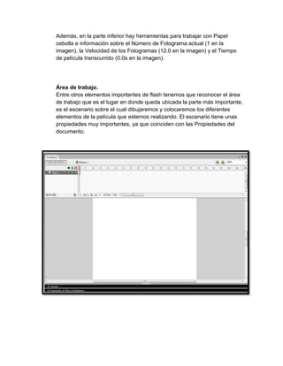 Además, en la parte inferior hay herramientas para trabajar con Papel
cebolla e información sobre el Número de Fotograma actual (1 en la
imagen), la Velocidad de los Fotogramas (12.0 en la imagen) y el Tiempo
de película transcurrido (0.0s en la imagen).




Área de trabajo.
Entre otros elementos importantes de flash tenemos que reconocer el área
de trabajo que es el lugar en donde queda ubicada la parte más importante,
es el escenario sobre el cual dibujaremos y colocaremos los diferentes
elementos de la película que estemos realizando. El escenario tiene unas
propiedades muy importantes, ya que coinciden con las Propiedades del
documento.
 