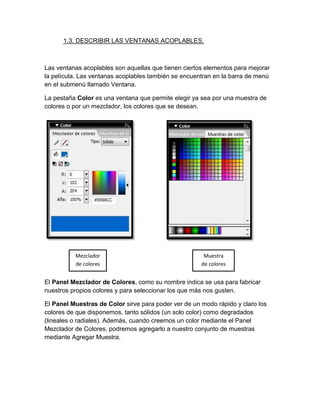 1.3. DESCRIBIR LAS VENTANAS ACOPLABLES.



Las ventanas acoplables son aquellas que tienen ciertos elementos para mejorar
la película. Las ventanas acoplables también se encuentran en la barra de menú
en el submenú llamado Ventana.

La pestaña Color es una ventana que permite elegir ya sea por una muestra de
colores o por un mezclador, los colores que se desean.




          Mezclador                                    Muestra
          de colores                                  de colores


El Panel Mezclador de Colores, como su nombre indica se usa para fabricar
nuestros propios colores y para seleccionar los que más nos gusten.

El Panel Muestras de Color sirve para poder ver de un modo rápido y claro los
colores de que disponemos, tanto sólidos (un solo color) como degradados
(lineales o radiales). Además, cuando creemos un color mediante el Panel
Mezclador de Colores, podremos agregarlo a nuestro conjunto de muestras
mediante Agregar Muestra.
 