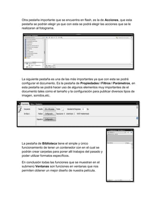 Otra pestaña importante que se encuentra en flash, es la de Acciones, que esta
pestaña se podrán elegir ya que con esta se podrá elegir las acciones que se le
realizaran al fotograma.




La siguiente pestaña es una de las más importantes ya que con esta se podrá
configurar el documento. Es la pestaña de Propiedades l Filtros l Parámetros, en
esta pestaña se podrá hacer uso de algunos elementos muy importantes de el
documento tales como el tamaño y la configuración para publicar diversos tipos de
imagen, sonidos,etc.




La pestaña de Biblioteca tiene el simple y único
funcionamiento de tener un contenedor con en el cual se
podrán crear carpetas para poner allí trabajos del pasado y
poder utilizar formatos específicos.

En conclusión todas las funciones que se muestran en el
submenú Ventanas son funciones en ventanas que nos
permiten obtener un mejor diseño de nuestra película.
 
