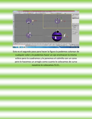 Esto es el segundo paso para hacer la figura la podemos colorear de
  cualquier color y le podemos hacer un ojo enzimacon la misma
  esfera pero la cuadramos y le ponemos el colmillo con un cono
  pero le hacemos un arreglo como cuanto le colocamos de curva
                    nosotros le colocamos 51.0…
 