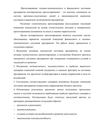 Прогнозирование технико-экономического и финансового состояния
предприятия (антикризисное прогнозирование) – это научное, основанное на
системе   причинно-следственных   связей   и   закономерностей   выявление
состояния и вероятных путей развития предприятия.
      Различают статистическое прогнозирование (исследование тенденций
изменения показателей на основе статистических методов) и эмпирическое
прогнозирование (основанное на опыте и знаниях маркетологов).
      Целью антикризисного прогнозирования является получение научно
обоснованных вариантов тенденций изменений финансового и технико-
экономического состояния предприятия. Эта работа может проводиться в
следующем порядке:
1. Выделение основных показателей состояния предприятия, на основе
которых осуществлялось диагностирование, и составление базисного прогноза
ожидаемого состояния предприятия при сохранении сложившихся условий и
тенденций его развития.
2. Построение оптимистичного, пессимистичного и наиболее вероятного
сценариев изменений влияний внутренних и внешних факторов на состояние
предприятия, что предлагает подбор факторов и оценку направлений и силы их
воздействий.
3. Составление соответствующих сценариев возможных будущих изменений
состояния предприятия посредством корректировки базового прогноза.
4. Оптимизация полученных прогнозов: анализ полученных прогнозных
оценок и изучение возможности приближения наиболее вероятного сценария к
оптимистичному. Оптимальным будет считаться наилучший прогноз по
критериям, ранжированным следующим образом:
− реальность к реализации;
− минимальный риск;
− создание условий для возобновления и развития деятельности;
− максимальная платежеспособность.
 