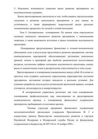 5. Изыскание возможности снижения риска развития предприятия по
пессимистичному сценарию.
   Задача прогнозирования заключается в том, чтобы выявить предполагаемые
тенденции в развитии         деятельности      предприятия   и дать оценку их
устойчивости,    а   также      сформировать    теоретический   аналог   реальных
экономических процессов с их полной и точной имитацией.
     Этап 4. Антикризисное планирование. На данном этапе определяются
основные показатели ожидаемого развития предприятия с наименьшими
затратами, а также выявляются источники и сроки погашения задолженности
кредиторам.
      Планирование предусматривает финансовое и технико-экономическое
обоснование хода и результатов предстоящего развития предприятия, систему
взаимосвязанных мероприятий, обеспечивающих достижение намеченных
уровней, темпов и пропорций при наиболее рациональном использовании
ресурсов, составление графика погашения задолженности кредиторам, оценку
риска от невыполнения плана и распределение ответственности в этом случае.
  Прогнозирование и планирование взаимосвязаны между собой. В отличие от
прогноза план содержит однозначно определенные характеристики состояния
предприятия, достижение которых ожидается в реальных условиях. Для
плановых разработок используется оптимальный прогнозный вариант, который
уточняется, детализируется и конкретизируется.
        В антикризисном управлении различают два типа планирования:
планирование профилактических мер, нацеливающее на предотвращение
надвигающегося       кризиса,    и   планирования     финансового   оздоровления
предприятия, пребывающего в состоянии кризиса.
              Типовая    структура     программы      финансового   оздоровления
неплатежеспособной       организации     утверждена    Приложением       №   2   к
совместному приказу Министерства экономического развития и торговли
Российской Федерации и Федеральной службы России по финансовому
оздоровлению и банкротству № 497/136 от 19 ноября 1999 г.
 