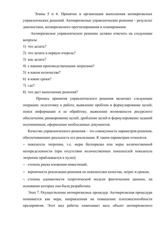 Этапы 5 и 6. Принятие и организация выполнения антикризисных
управленческих решений. Антикризисные управленческие решения – результат
диагностики, антикризисного прогнозирования и планирования.
    Антикризисное управленческое решение должно отвечать на следующие
вопросы:
1) что делать?
2) что делать в первую очередь?
3) как делать?
4) с какими производственными затратами?
5) в каком количестве?
6) в какие сроки?
7) где?
8) что даст выполнение решения?
          Процесс принятия управленческого решения включает следующие
операции: подготовку к работе, выявление проблем и формулирование целей;
поиск информации и ее обработку; выявление возможности ресурсного
обеспечения; ранжирование целей; дробление целей и формулирование заданий
подчиненным; оформление необходимых документов.
  Качество управленческого решения – это совокупность параметров решения,
обеспечивающих реальность его реализации. К таким параметрам относятся:
− показатель энтропии, т.е. меры беспорядка или меры количественной
неопределенности (при отсутствии количественных показателей показатель
энтропии приближается к нулю);
− степень риска вложения инвестиций;
− вероятность реализации решения по показателям качества, затрат и сроков;
− степень адекватности теоретической модели фактическим данным, на
основании которых она была разработана.
   Этап 7. Осуществление антикризисных процедур. Антикризисная процедура
понимается как мера, направленная на повышение платежеспособности
предприятия. Этот вид работы охватывает весь объект антикризисного
 