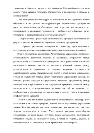 управления и определяет результат его изменения. Ключевой вопрос: что надо
делать, чтобы успешно управлять предприятием в преддверии, в процессе и
после кризиса?
     Все антикризисные процедуры по выполняемым ими функциям можно
объединить в две группы: процедуры-доноры, «приносящие» предприятию
средства, значительно преобладающие над затратами, связанными с их
проведением; и процедуры- реципиенты – наоборот, потребляющие на их
проведение и нацеленные на перспективную их отдачу.
      Эффективность реализации антикризисных процедур оценивается по
результативности их влияний на улучшение состояния предприятия.
        Процесс реализации антикризисных процедур применительно к
деятельности предприятия-должника называется антикризисным процессом.
   Этап 8. Преодоление конфликтов. Антикризисное управление сопряжено с
возникновением различных внешних и внутренних конфликтов: между
руководителем и собственниками предприятия из-за уменьшения или отказа
последним в выплате доходов по взносам в уставный капитал; между
руководителем    и   персоналом   по   причине   кадровых   передвижек   и
высвобождений; между представителями старой и новой команд управления в
борьбе за упущенную власть; между участниками управляющей команды по
причине разных взглядов на управление развитием предприятия; между
предприятием и кредиторами из-за допущенных просрочек платежей; между
предприятием и государственными органами по той же причине. Их
профилактика и преодоление осуществляются в соответствии с известными
конфликтологии методами.
    Этап 9. Учет результатов осуществления антикризисных процедур. Учет
выполнения всех планов, программ, заданий по антикризисному управлению
должен быть организован по таким показателям, как количество, качество,
затраты, исполнители и сроки. Учет расхода ресурсов целесообразно
организовать по всем видам ресурсов, видам деятельности, выпускаемой
продукции, стадиям ее жизненного цикла, а также по отделам, службам и
подразделениям, по товарным рынкам. Требования к системе учета:
 