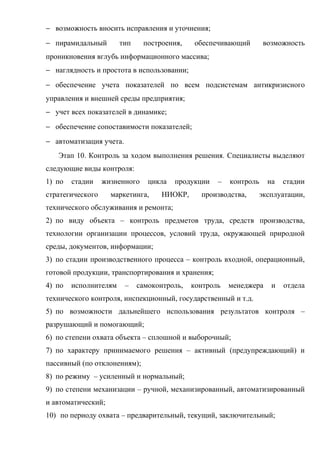 − возможность вносить исправления и уточнения;
− пирамидальный        тип     построения,   обеспечивающий        возможность
проникновения вглубь информационного массива;
− наглядность и простота в использовании;
− обеспечение учета показателей по всем подсистемам антикризисного
управления и внешней среды предприятия;
− учет всех показателей в динамике;
− обеспечение сопоставимости показателей;
− автоматизация учета.
   Этап 10. Контроль за ходом выполнения решения. Специалисты выделяют
следующие виды контроля:
1) по   стадии    жизненного    цикла   продукции   –   контроль    на   стадии
стратегического     маркетинга,     НИОКР,     производства,   эксплуатации,
технического обслуживания и ремонта;
2) по виду объекта – контроль предметов труда, средств производства,
технологии организации процессов, условий труда, окружающей природной
среды, документов, информации;
3) по стадии производственного процесса – контроль входной, операционный,
готовой продукции, транспортирования и хранения;
4) по   исполнителям     –   самоконтроль,   контроль   менеджера    и   отдела
технического контроля, инспекционный, государственный и т.д.
5) по возможности дальнейшего использования результатов контроля –
разрушающий и помогающий;
6) по степени охвата объекта – сплошной и выборочный;
7) по характеру принимаемого решения – активный (предупреждающий) и
пассивный (по отклонениям);
8) по режиму – усиленный и нормальный;
9) по степени механизации – ручной, механизированный, автоматизированный
и автоматический;
10) по периоду охвата – предварительный, текущий, заключительный;
 