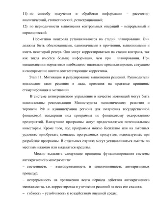 11) по    способу   получения   и   обработки   информации       –    рассчетно-
аналитический, статистический, регистрационный;
12) по периодичности выполнения контрольных операций – непрерывный и
периодический.
      Нормативы контроля устанавливаются на стадии планирования. Они
должны быть обоснованными, однозначными в прочтении, выполнимыми и
иметь некоторый резерв. Они могут корректироваться на стадии контроля, так
как тогда имеется больше информации, чем при            планировании. При
невыполнении нормативов необходимо тщательно проанализировать ситуацию
и своевременно внести соответствующие коррективы.
   Этап 11. Мотивация и регулирование выполнения решений. Руководители
воплощают свои решения в дела, применяя на практике принципы
стимулирования и мотивации.
    В системе антикризисного управления в качестве мотиваций могут быть
использованы     рекомендации Министерства      экономического       развития   и
торговли РФ и администрации региона для получения государственной
финансовой поддержки под программы по финансовому оздоровлению
предприятий. Наилучшие программы могут предоставляться потенциальным
инвесторам. Кроме того, под программы можно бесплатно или на льготных
условиях приобретать комплекс программных продуктов, используемых при
разработке программы. В отдельных случаях могут устанавливаться льготы по
местным налогам или выдаваться кредиты.
         Можно выделить следующие принципы функционирования системы
антикризисного менеджмента:
− системность – взаимоувязанность и соподчиненность антикризисных
процедур;
− непрерывность на протяжении всего периода действия антикризисного
менеджмента, т.е. корректировка и уточнение решений на всех его стадиях;
− гибкость – устойчивость к воздействиям внешней среды;
 