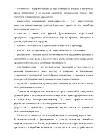 − мобильность - восприимчивость ко всем изменениям внешней и внутренней
среды предприятия и мгновенная адекватная согласованная реакция всех
элементов антикризисного управления;
− адекватность    объективным     закономерностям   –   учет   вероятностного
характера господствующих тенденций реальных процессов при разработке
антикризисных процедур;
− единство    –   охват   всех    уровней   функциональных     подразделений
предприятия, координация антикризисных мер во времени, интеграция в
рамках управленческой иерархии;
− точность – конкретность и детализация антикризисных процедур;
− участие – учет интересов всех участников деятельности предприятия;
− уникальность – каждый случай несостоятельности предприятия уникален и
неповторим в своем роде, и соответственно схемы финансового оздоровления
предприятий невозможно комплексно типизировать;
− многовариантность – все антикризисные процедуры осуществляются в
условиях повышенного риска, поэтому в программе по финансовому
оздоровлению предприятий целесообразно параллельно с основным планом
мероприятий предусматривать дополнительные планы-страховки;
− научность – применение существующих научных методов на всех этапах
антикризисного менеджмента.
    Технология антикризисного менеджмента представляет собой совокупность
функций, форм и методов реализации антикризисных процедур применительно
к   конкретному    предприятию-должнику.     В   случае   профилактического
управления используется технология управления по
результатам, а финансовое оздоровление осуществляется по технологии
антикризисного прорыва.
    Специалисты различают три этапа работы по антикризисному управлению:
1) подготовительный – формирование и развитие механизма, способного
вовремя распознать проблемы, угрожающие нормальному функционированию
предприятия, и выработка методов их решения (на этом этапе разрабатывается
 
